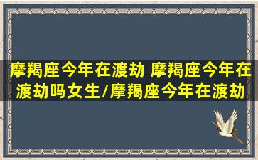 摩羯座今年在渡劫 摩羯座今年在渡劫吗女生/摩羯座今年在渡劫 摩羯座今年在渡劫吗女生-我的网站